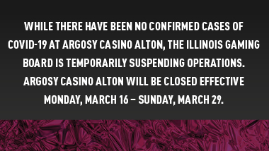 dark background with maroon foil strip with text, "While there have been no confirmed cases of covid-19 at Argosy Casino Alton, the Illinois Gaming Board is temporarily suspending operations. Argosy Casino Alton will be closed effective Monday, March 16 - Sunday, March 29."